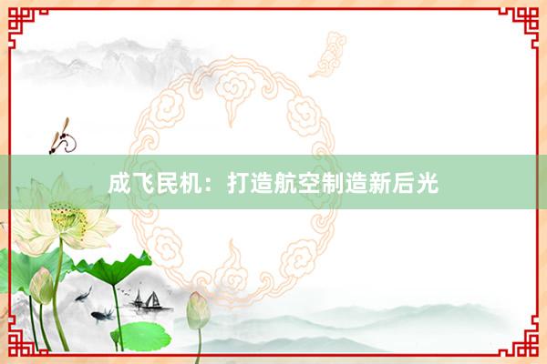 成飞民机：打造航空制造新后光